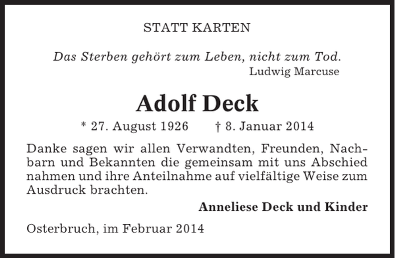 <p>STATT KARTEN<br />Das Sterben gehört zum Leben, nicht zum Tod.<br />Ludwig Marcuse</p><p>Adolf Deck<br />* 27. August 1926</p><p>† 8. Januar 2014</p><p>Danke sagen wir allen Verwandten, Freunden, Nachbarn und Bekannten die gemeinsam mit uns Abschied<br />nahmen und ihre Anteilnahme auf vielfältige Weise zum<br />Ausdruck brachten.<br />Anneliese Deck und Kinder<br />Osterbruch, im Februar 2014</p>
