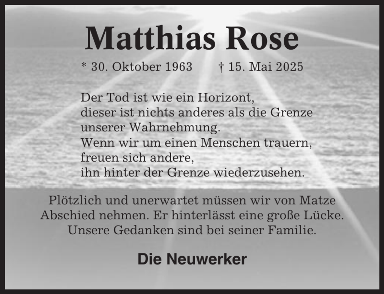 <p>Matthias Rose<br />* 30. Oktober 1963</p><p>† 15. Mai 2025</p><p>Der Tod ist wie ein Horizont,<br />dieser ist nichts anderes als die Grenze<br />unserer Wahrnehmung.<br />Wenn wir um einen Menschen trauern,<br />freuen sich andere,<br />ihn hinter der Grenze wiederzusehen.<br />Plötzlich und unerwartet müssen wir von Matze<br />Abschied nehmen. Er hinterlässt eine große Lücke.<br />Unsere Gedanken sind bei seiner Familie.</p><p>Die Neuwerker</p>