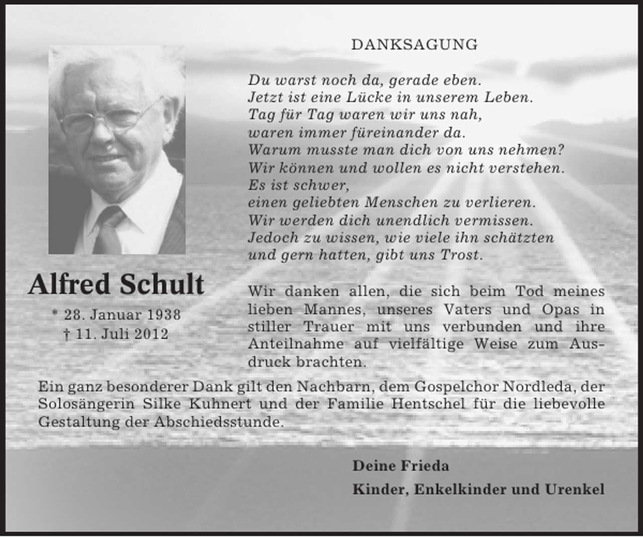 <p>DANKSAGUNG<br />Du warst noch da, gerade eben.<br />Jetzt ist eine Lücke in unserem Leben.<br />Tag für Tag waren wir uns nah,<br />waren immer füreinander da.<br />Warum musste man dich von uns nehmen?<br />Wir können und wollen es nicht verstehen.<br />Es ist schwer,<br />einen geliebten Menschen zu verlieren.<br />Wir werden dich unendlich vermissen.<br />Jedoch zu wissen, wie viele ihn schätzten<br />und gern hatten, gibt uns Trost.</p><p>Alfred Schult<br />* 28. Januar 1938<br />† 11. Juli 2012</p><p>Wir danken allen, die sich beim Tod meines<br />lieben Mannes, unseres Vaters und Opas in<br />stiller Trauer mit uns verbunden und ihre<br />Anteilnahme auf vielfältige Weise zum Ausdruck brachten.</p><p>Ein ganz besonderer Dank gilt den Nachbarn, dem Gospelchor Nordleda, der<br />Solosängerin Silke Kuhnert und der Familie Hentschel für die liebevolle<br />Gestaltung der Abschiedsstunde.<br />Deine Frieda<br />Kinder, Enkelkinder und Urenkel</p>