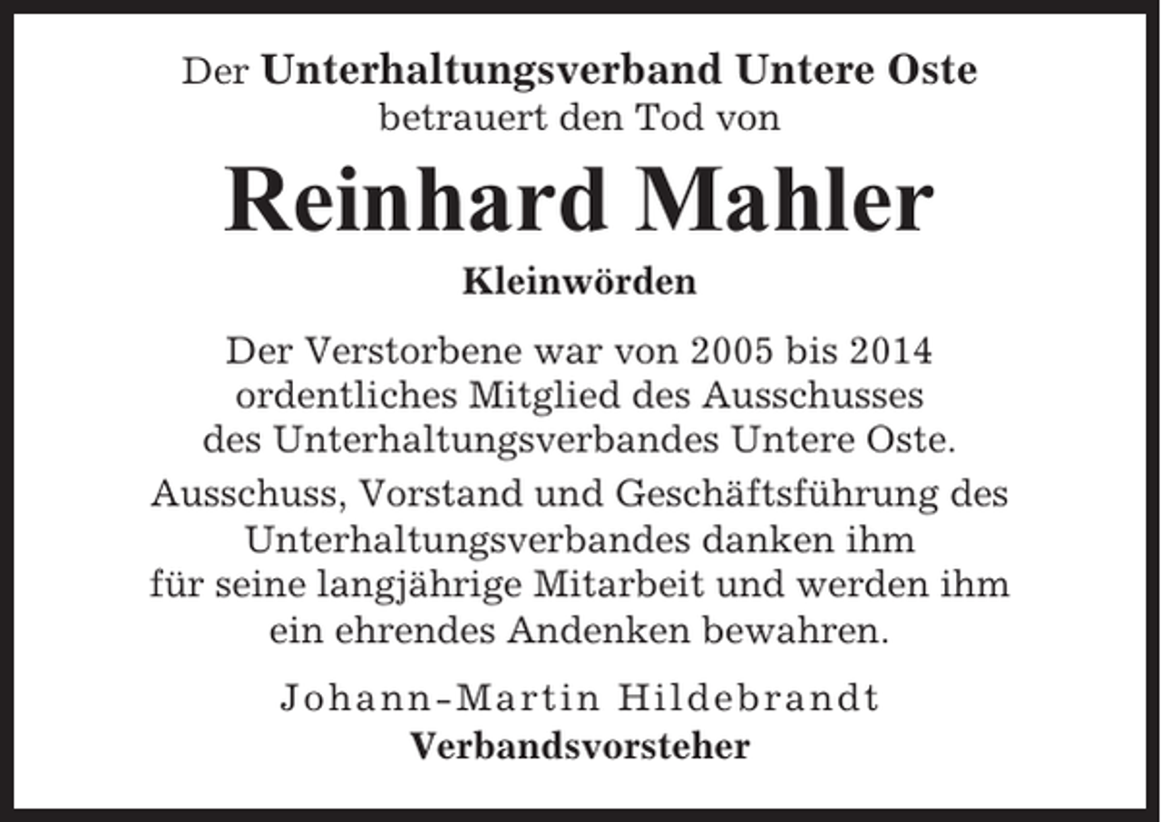 <p>Der Unterhaltungsverband Untere Oste<br />betrauert den Tod von</p><p>Reinhard Mahler<br />Kleinwörden<br />Der Verstorbene war von 2005 bis 2014<br />ordentliches Mitglied des Ausschusses<br />des Unterhaltungsverbandes Untere Oste.<br />Ausschuss, Vorstand und Geschäftsführung des<br />Unterhaltungsverbandes danken ihm<br />für seine langjährige Mitarbeit und werden ihm<br />ein ehrendes Andenken bewahren.<br />Johann-Martin Hildebrandt<br />Verbandsvorsteher</p>
