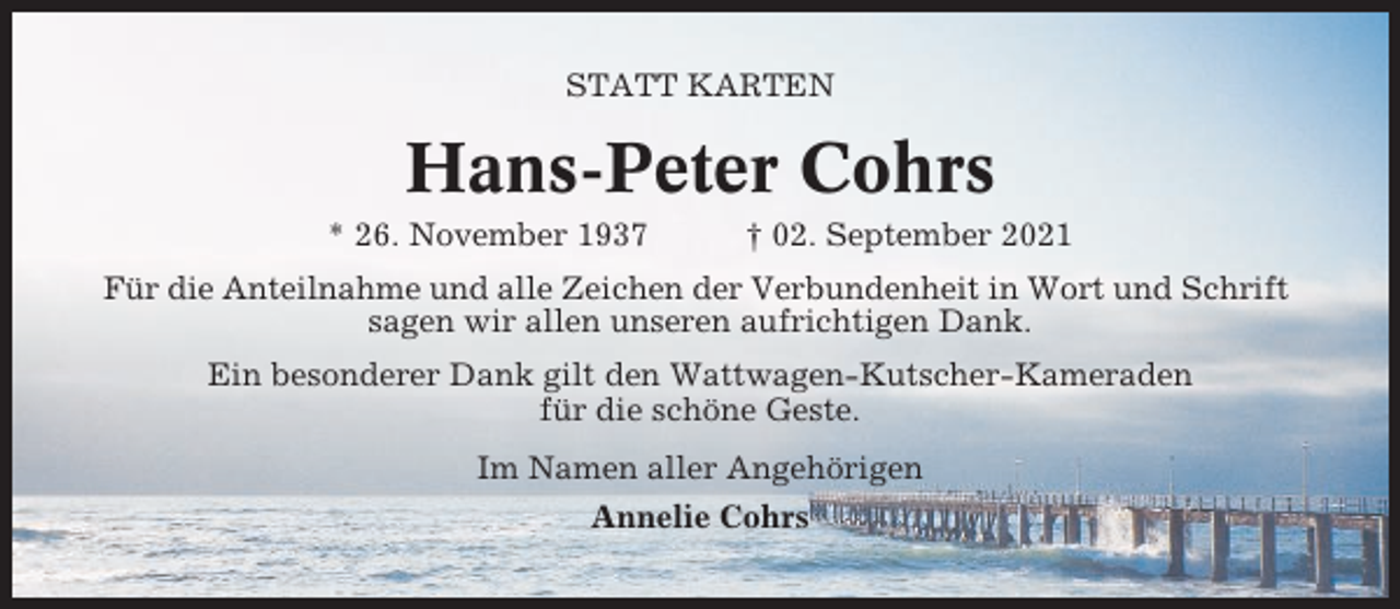 <p>STATT KARTEN</p><p>Hans-Peter Cohrs<br />* 26. November 1937</p><p>† 02. September 2021</p><p>Für die Anteilnahme und alle Zeichen der Verbundenheit in Wort und Schrift<br />sagen wir allen unseren aufrichtigen Dank.<br />Ein besonderer Dank gilt den Wattwagen-Kutscher-Kameraden<br />für die schöne Geste.<br />Im Namen aller Angehörigen<br />Annelie Cohrs</p>