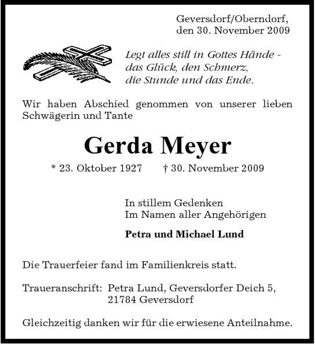 <p>Geversdorf/Oberndorf, den 30. November 2009</p><p>Legt alles still in Gottes Hände das Glück, den Schmerz, die Stunde und das Ende.<br />Wir haben Abschied genommen von unserer lieben Schwägerin und Tante</p><p>Gerda Meyer<br />* 23. Oktober 1927 † 30. November 2009 In stillem Gedenken Im Namen aller Angehörigen Petra und Michael Lund Die Trauerfeier fand im Familienkreis statt. Traueranschrift: Petra Lund, Geversdorfer Deich 5, 21784 Geversdorf Gleichzeitig danken wir für die erwiesene Anteilnahme.</p>