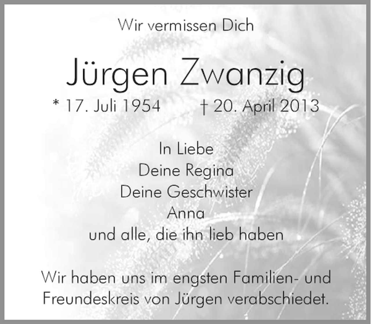 <p>Wir vermissen Dich</p><p>Jürgen Zwanzig<br />* 17. Juli 1954</p><p>† 20. April 2013</p><p>In Liebe<br />Deine Regina<br />Deine Geschwister<br />Anna<br />und alle, die ihn lieb haben<br />Wir haben uns im engsten Familien- und<br />Freundeskreis von Jürgen verabschiedet.</p>