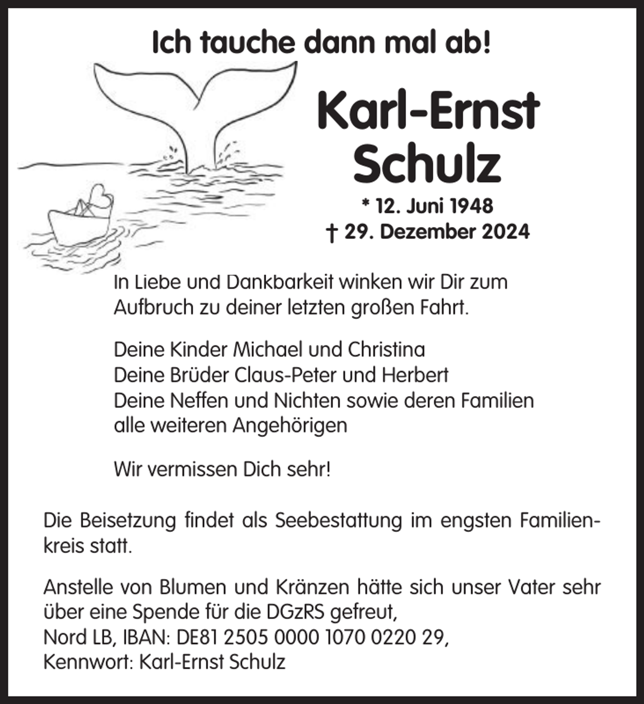 <p>Ich tauche dann mal ab!</p><p>Karl-Ernst<br />Schulz<br />* 12. Juni 1948<br />† 29. Dezember 2024<br />In Liebe und Dankbarkeit winken wir Dir zum<br />Aufbruch zu deiner letzten großen Fahrt.<br />Deine Kinder Michael und Christina<br />Deine Brüder Claus-Peter und Herbert<br />Deine Neffen und Nichten sowie deren Familien<br />alle weiteren Angehörigen<br />Wir vermissen Dich sehr!<br />Die Beisetzung findet als Seebestattung im engsten Familienkreis statt.<br />Anstelle von Blumen und Kränzen hätte sich unser Vater sehr<br />über eine Spende für die DGzRS gefreut,<br />Nord LB, IBAN: DE81 2505 0000 107220 29,<br />Kennwort: Karl-Ernst Schulz</p>