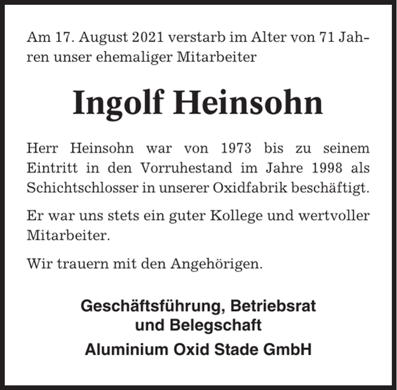 <p>Am 17. August 2021 verstarb im Alter von 71 Jahren unser ehemaliger Mitarbeiter</p><p>Ingolf Heinsohn<br />Herr Heinsohn war von 1973 bis zu seinem<br />Eintritt in den Vorruhestand im Jahre 1998 als<br />Schichtschlosser in unserer Oxidfabrik beschäftigt.<br />Er war uns stets ein guter Kollege und wertvoller<br />Mitarbeiter.<br />Wir trauern mit den Angehörigen.</p><p>Geschäftsführung, Betriebsrat<br />und Belegschaft<br />Aluminium Oxid Stade GmbH</p>