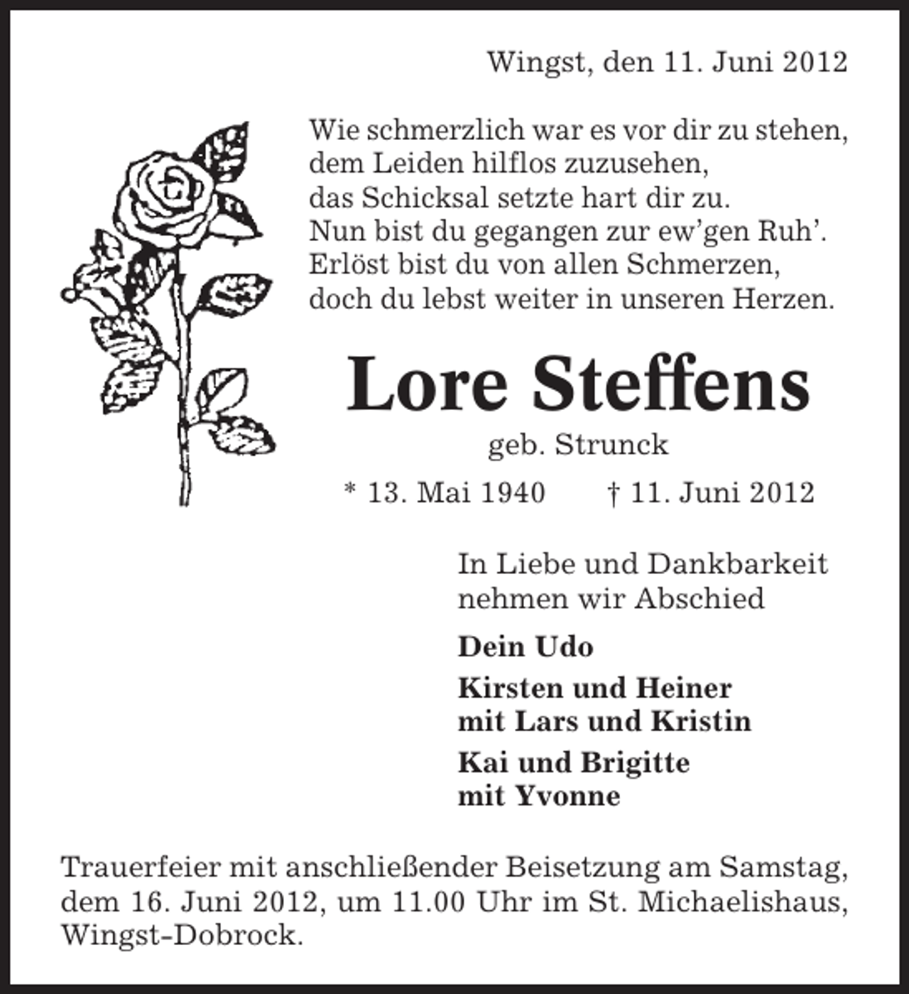 <p>Wingst, den 11. Juni 2012<br />Wie schmerzlich war es vor dir zu stehen,<br />dem Leiden hilflos zuzusehen,<br />das Schicksal setzte hart dir zu.<br />Nun bist du gegangen zur ew’gen Ruh’.<br />Erlöst bist du von allen Schmerzen,<br />doch du lebst weiter in unseren Herzen.</p><p>Lore Steffens<br />geb. Strunck<br />* 13. Mai 1940</p><p>† 11. Juni 2012</p><p>In Liebe und Dankbarkeit<br />nehmen wir Abschied<br />Dein Udo<br />Kirsten und Heiner<br />mit Lars und Kristin<br />Kai und Brigitte<br />mit Yvonne<br />Trauerfeier mit anschließender Beisetzung am Samstag,<br />dem 16. Juni 2012, um 11.00 Uhr im St. Michaelishaus,<br />Wingst-Dobrock.</p>