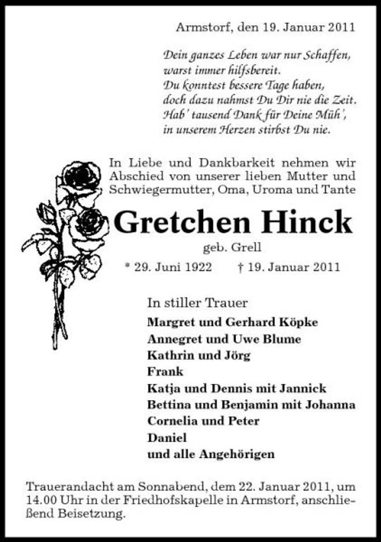 <p>Armstorf, den 19. Januar 2011</p><p>Dein ganzes Leben war nur Schaffen, warst immer hilfsbereit. Du konntest bessere Tage haben, doch dazu nahmst Du Dir nie die Zeit. Hab’ tausend Dank für Deine Müh’, in unserem Herzen stirbst Du nie.<br />In Liebe und Dankbarkeit nehmen wir Abschied von unserer lieben Mutter und Schwiegermutter, Oma, Uroma und Tante</p><p>Gretchen Hinck<br />geb. Grell * 29. Juni 1922 † 19. Januar 2011</p><p>In stiller Trauer<br />Margret und Gerhard Köpke Annegret und Uwe Blume Kathrin und Jörg Frank Katja und Dennis mit Jannick Bettina und Benjamin mit Johanna Cornelia und Peter Daniel und alle Angehörigen Trauerandacht am Sonnabend, dem 22. Januar 2011, um 14.00 Uhr in der Friedhofskapelle in Armstorf, anschließend Beisetzung.</p>
