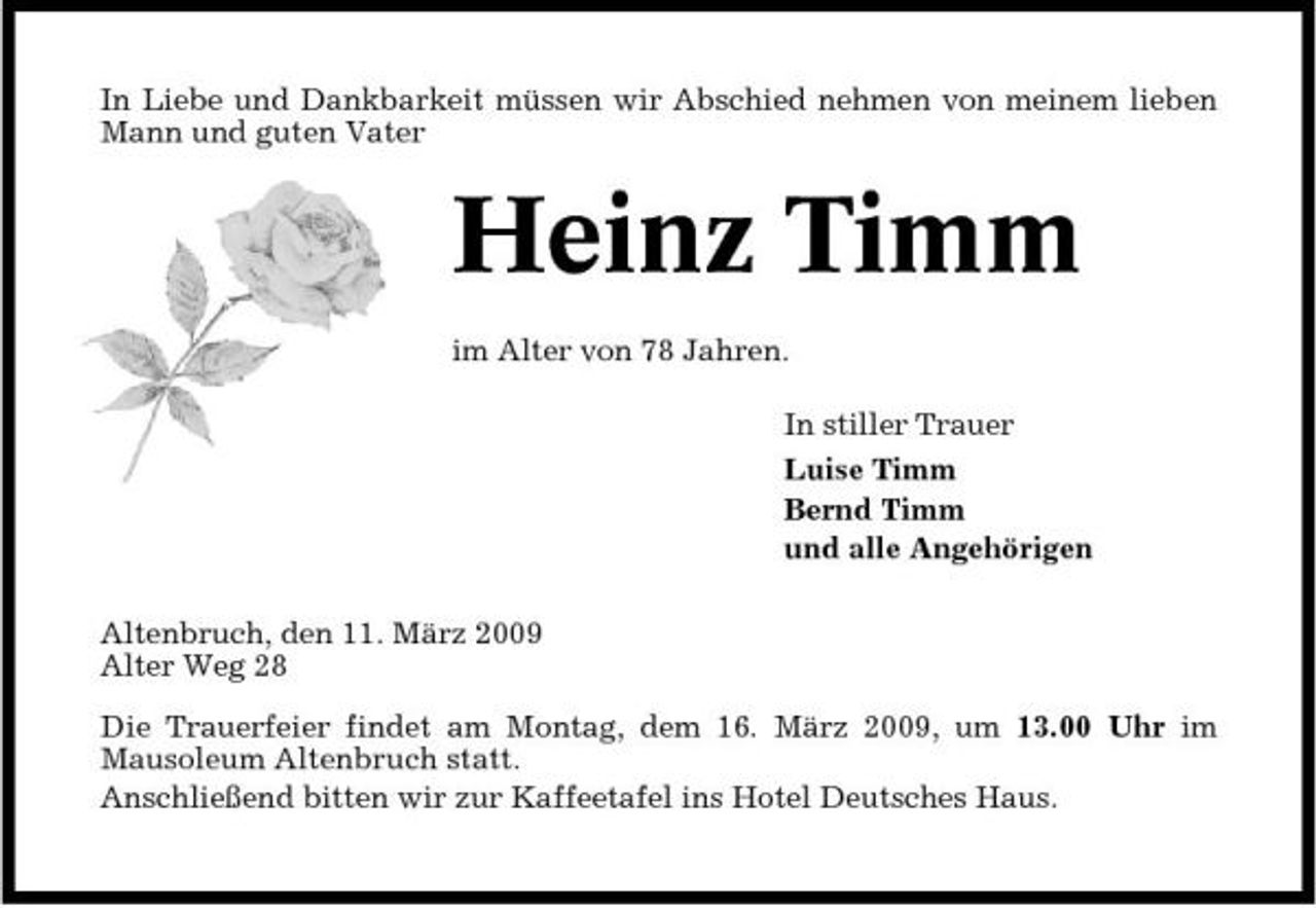 <p>In Liebe und Dankbarkeit müssen wir Abschied nehmen von meinem lieben Mann und guten Vater</p><p>Heinz Timm<br />im Alter von 78 Jahren. In stiller Trauer Luise Timm Bernd Timm und alle Angehörigen Altenbruch, den 11. März 2009 Alter Weg 28 Die Trauerfeier findet am Montag, dem 16. März 2009, um 13.00 Uhr im Mausoleum Altenbruch statt. Anschließend bitten wir zur Kaffeetafel ins Hotel Deutsches Haus.</p>