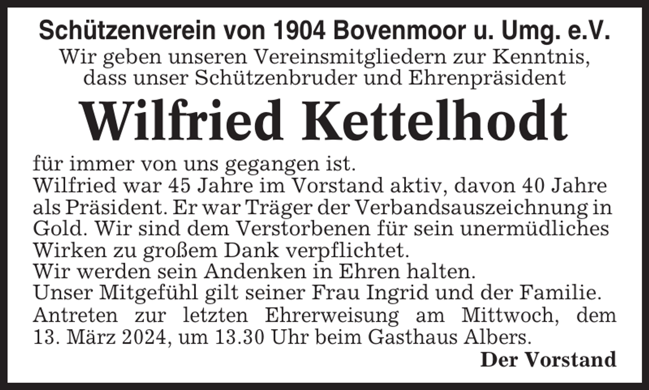 <p>Schützenverein von 1904 Bovenmoor u. Umg. e.V.<br />Wir geben unseren Vereinsmitgliedern zur Kenntnis,<br />dass unser Schützenbruder und Ehrenpräsident</p><p>Wilfried Kettelhodt<br />für immer von uns gegangen ist.<br />Wilfried war 45 Jahre im Vorstand aktiv, davon 40 Jahre<br />als Präsident. Er war Träger der Verbandsauszeichnung in<br />Gold. Wir sind dem Verstorbenen für sein unermüdliches<br />Wirken zu großem Dank verpflichtet.<br />Wir werden sein Andenken in Ehren halten.<br />Unser Mitgefühl gilt seiner Frau Ingrid und der Familie.<br />Antreten zur letzten Ehrerweisung am Mittwoch, dem<br />13. März 2024, um 13.30 Uhr beim Gasthaus Albers.<br />Der Vorstand</p>