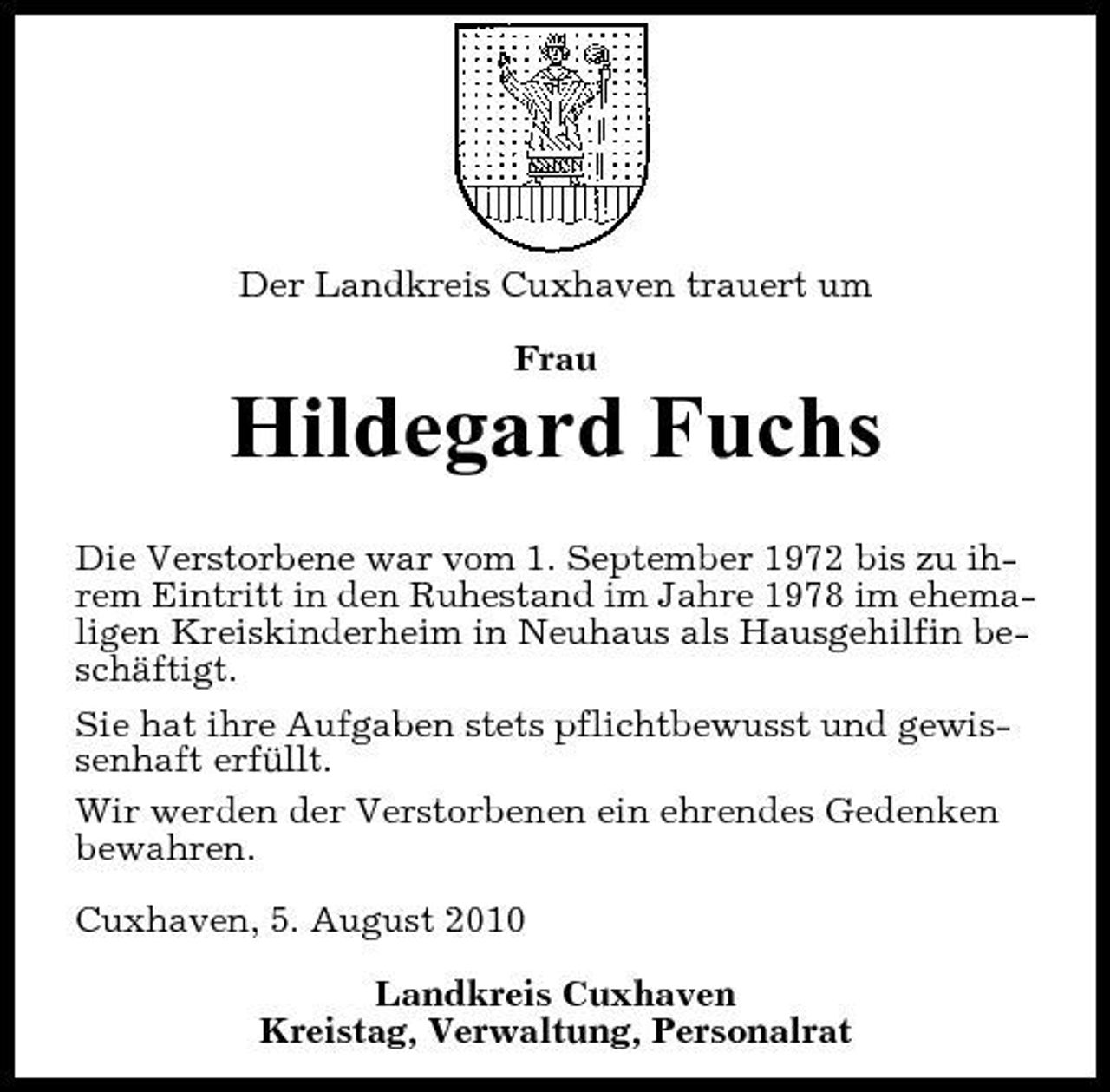 <p>Der Landkreis Cuxhaven trauert um Frau</p><p>Hildegard Fuchs<br />Die Verstorbene war vom 1. September 1972 bis zu ihrem Eintritt in den Ruhestand im Jahre 1978 im ehemaligen Kreiskinderheim in Neuhaus als Hausgehilfin beschäftigt. Sie hat ihre Aufgaben stets pflichtbewusst und gewissenhaft erfüllt. Wir werden der Verstorbenen ein ehrendes Gedenken bewahren. Cuxhaven, 5. August 2010 Landkreis Cuxhaven Kreistag, Verwaltung, Personalrat</p>