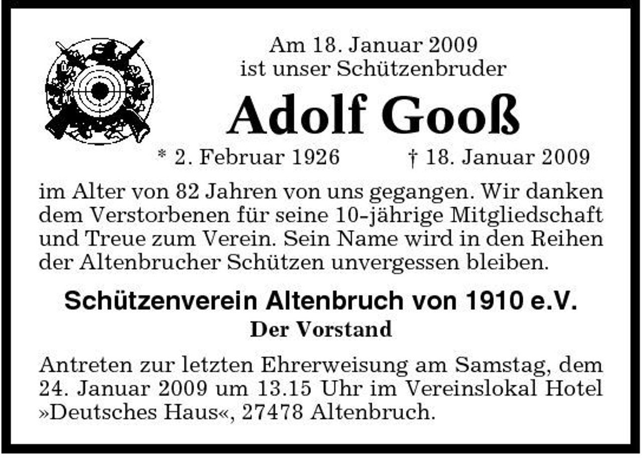 <p>Am 18. Januar 2009 ist unser Schützenbruder</p><p>Adolf Gooß<br />* 2. Februar 1926 † 18. Januar 2009 im Alter von 82 Jahren von uns gegangen. Wir danken dem Verstorbenen für seine 10-jährige Mitgliedschaft und Treue zum Verein. Sein Name wird in den Reihen der Altenbrucher Schützen unvergessen bleiben.</p><p>Schützenverein Altenbruch von 1910 e.V.<br />Der Vorstand Antreten zur letzten Ehrerweisung am Samstag, dem 24. Januar 2009 um 13.15 Uhr im Vereinslokal Hotel »Deutsches Haus«, 27478 Altenbruch.</p>