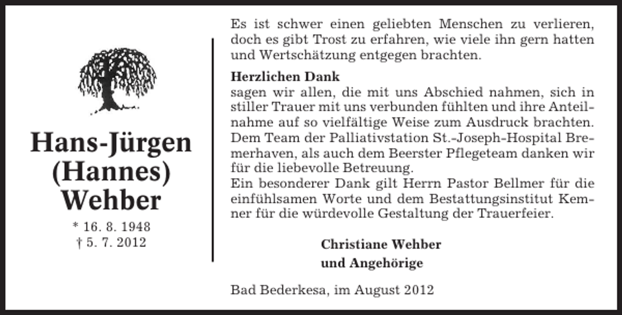 <p>Es ist schwer einen geliebten Menschen zu verlieren,<br />doch es gibt Trost zu erfahren, wie viele ihn gern hatten<br />und Wertschätzung entgegen brachten.</p><p>Hans-Jürgen<br />(Hannes)<br />Wehber<br />* 16. 8. 1948<br />† 5. 7. 2012</p><p>Herzlichen Dank<br />sagen wir allen, die mit uns Abschied nahmen, sich in<br />stiller Trauer mit uns verbunden fühlten und ihre Anteilnahme auf so vielfältige Weise zum Ausdruck brachten.<br />Dem Team der Palliativstation St.-Joseph-Hospital Bremerhaven, als auch dem Beerster Pflegeteam danken wir<br />für die liebevolle Betreuung.<br />Ein besonderer Dank gilt Herrn Pastor Bellmer für die<br />einfühlsamen Worte und dem Bestattungsinstitut Kemner für die würdevolle Gestaltung der Trauerfeier.<br />Christiane Wehber<br />und Angehörige<br />Bad Bederkesa, im August 2012</p>