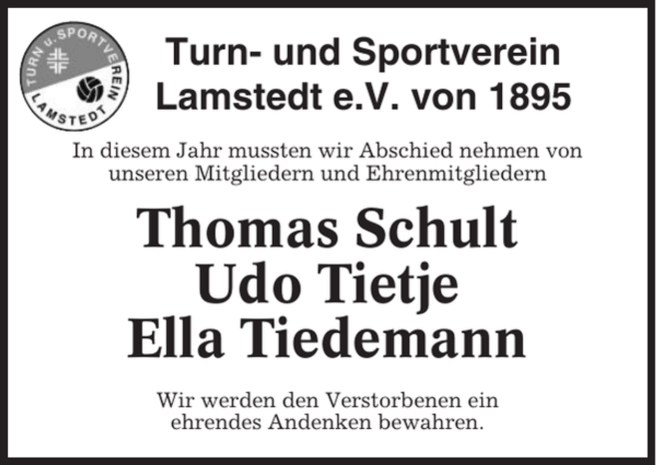<p>Turn- und Sportverein<br />Lamstedt e.V. von 1895<br />In diesem Jahr mussten wir Abschied nehmen von<br />unseren Mitgliedern und Ehrenmitgliedern</p><p>Thomas Schult<br />Udo Tietje<br />Ella Tiedemann<br />Wir werden den Verstorbenen ein<br />ehrendes Andenken bewahren.</p>