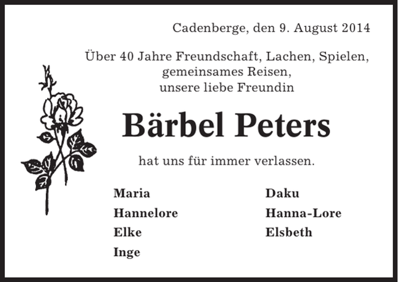 <p>Cadenberge, den 9. August 2014<br />Über 40 Jahre Freundschaft, Lachen, Spielen,<br />gemeinsames Reisen,<br />unsere liebe Freundin</p><p>Bärbel Peters<br />hat uns für immer verlassen.<br />Maria</p><p>Daku</p><p>Hannelore<br />Elke<br />Inge</p><p>Hanna-Lore<br />Elsbeth</p>