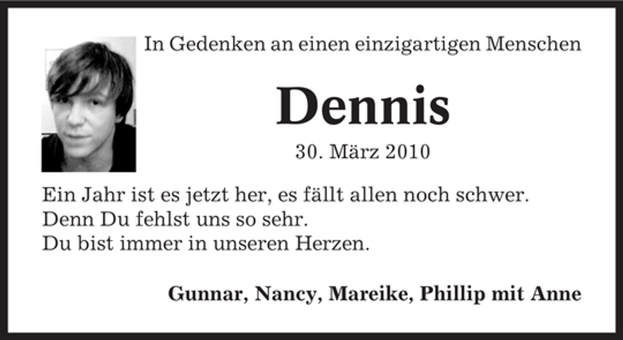 <p>In Gedenken an einen einzigartigen Menschen</p><p>Dennis<br />30. März 2010 Ein Jahr ist es jetzt her, es fällt allen noch schwer. Denn Du fehlst uns so sehr. Du bist immer in unseren Herzen. Gunnar, Nancy, Mareike, Phillip mit Anne</p>