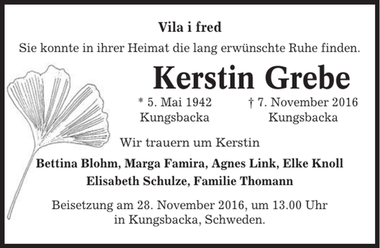 <p>Vila i fred<br />Sie konnte in ihrer Heimat die lang erwünschte Ruhe finden.</p><p>Kerstin Grebe<br />* 5. Mai 1942<br />Kungsbacka</p><p>† 7. November 2016<br />Kungsbacka</p><p>Wir trauern um Kerstin<br />Bettina Blohm, Marga Famira, Agnes Link, Elke Knoll<br />Elisabeth Schulze, Familie Thomann<br />Beisetzung am 28. November 2016, um 13.00 Uhr<br />in Kungsbacka, Schweden.</p>