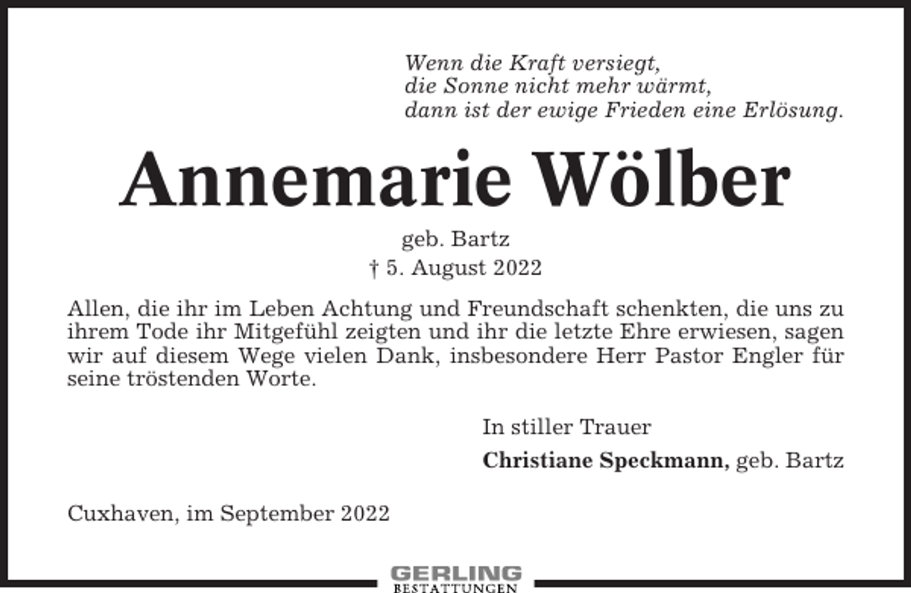 <p>Wenn die Kraft versiegt,<br />die Sonne nicht mehr wärmt,<br />dann ist der ewige Frieden eine Erlösung.</p><p>Annemarie Wölber<br />geb. Bartz<br />† 5. August 2022<br />Allen, die ihr im Leben Achtung und Freundschaft schenkten, die uns zu<br />ihrem Tode ihr Mitgefühl zeigten und ihr die letzte Ehre erwiesen, sagen<br />wir auf diesem Wege vielen Dank, insbesondere Herr Pastor Engler für<br />seine tröstenden Worte.<br />In stiller Trauer<br />Christiane Speckmann, geb. Bartz<br />Cuxhaven, im September 2022</p>