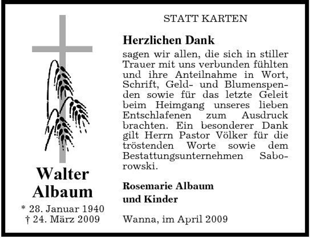 <p>STATT KARTEN</p><p>Herzlichen Dank<br />sagen wir allen, die sich in stiller Trauer mit uns verbunden fühlten und ihre Anteilnahme in Wort, Schrift, Geld- und Blumenspenden sowie für das letzte Geleit beim Heimgang unseres lieben Entschlafenen zum Ausdruck brachten. Ein besonderer Dank gilt Herrn Pastor Völker für die tröstenden Worte sowie dem Bestattungsunternehmen Saborowski. Rosemarie Albaum und Kinder Wanna, im April 2009</p><p>Walter Albaum<br />* 28. Januar 1940 † 24. März 2009</p>
