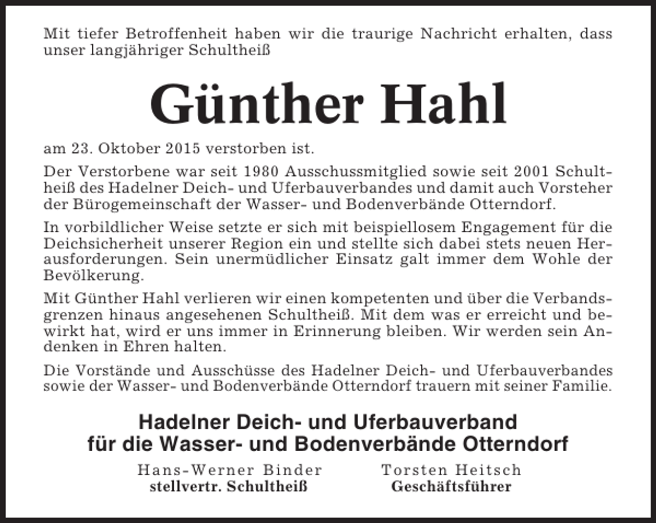 <p>Mit tiefer Betroffenheit haben wir die traurige Nachricht erhalten, dass<br />unser langjähriger Schultheiß</p><p>Günther Hahl<br />am 23. Oktober 2015 verstorben ist.<br />Der Verstorbene war seit 1980 Ausschussmitglied sowie seit 2001 Schultheiß des Hadelner Deich- und Uferbauverbandes und damit auch Vorsteher<br />der Bürogemeinschaft der Wasser- und Bodenverbände Otterndorf.<br />In vorbildlicher Weise setzte er sich mit beispiellosem Engagement für die<br />Deichsicherheit unserer Region ein und stellte sich dabei stets neuen Herausforderungen. Sein unermüdlicher Einsatz galt immer dem Wohle der<br />Bevölkerung.<br />Mit Günther Hahl verlieren wir einen kompetenten und über die Verbandsgrenzen hinaus angesehenen Schultheiß. Mit dem was er erreicht und bewirkt hat, wird er uns immer in Erinnerung bleiben. Wir werden sein Andenken in Ehren halten.<br />Die Vorstände und Ausschüsse des Hadelner Deich- und Uferbauverbandes<br />sowie der Wasser- und Bodenverbände Otterndorf trauern mit seiner Familie.</p><p>Hadelner Deich- und Uferbauverband<br />für die Wasser- und Bodenverbände Otterndorf<br />Hans-Werner Binder<br />stellvertr. Schultheiß</p><p>Torsten Heitsch<br />Geschäftsführer</p>