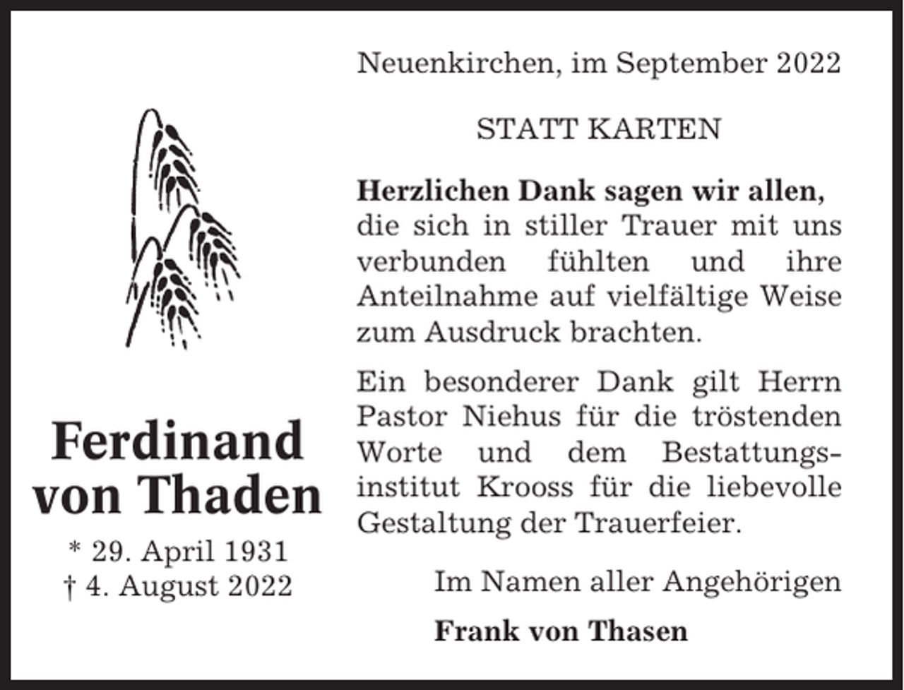 <p>Neuenkirchen, im September 2022<br />STATT KARTEN<br />Herzlichen Dank sagen wir allen,<br />die sich in stiller Trauer mit uns<br />verbunden fühlten und ihre<br />Anteilnahme auf vielfältige Weise<br />zum Ausdruck brachten.</p><p>Ferdinand<br />von Thaden<br />* 29. April 1931<br />† 4. August 2022</p><p>Ein besonderer Dank gilt Herrn<br />Pastor Niehus für die tröstenden<br />Worte und dem Bestattungsinstitut Krooss für die liebevolle<br />Gestaltung der Trauerfeier.<br />Im Namen aller Angehörigen<br />Frank von Thasen</p>