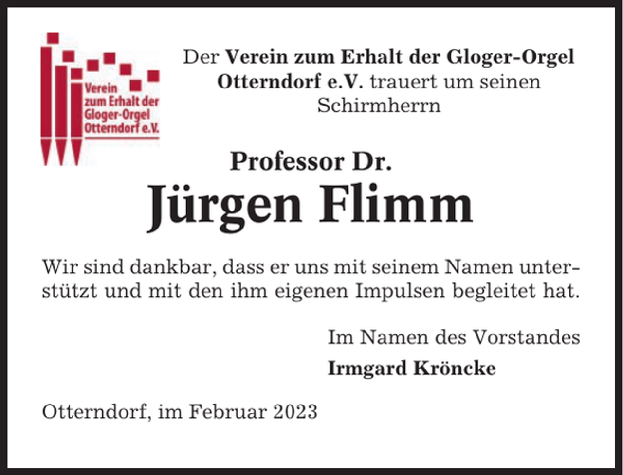 <p>Der Verein zum Erhalt der Gloger-Orgel<br />Otterndorf e.V. trauert um seinen<br />Schirmherrn</p><p>Professor Dr.</p><p>Jürgen Flimm<br />Wir sind dankbar, dass er uns mit seinem Namen unterstützt und mit den ihm eigenen Impulsen begleitet hat.<br />Im Namen des Vorstandes<br />Irmgard Kröncke<br />Otterndorf, im Februar 2023</p>