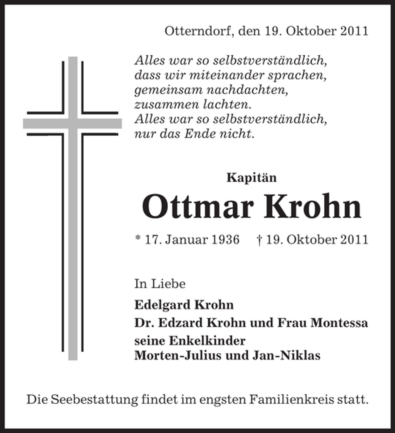 <p>Otterndorf, den 19. Oktober 2011<br />Alles war so selbstverständlich,<br />dass wir miteinander sprachen,<br />gemeinsam nachdachten,<br />zusammen lachten.<br />Alles war so selbstverständlich,<br />nur das Ende nicht.<br />Kapitän</p>
<p>Ottmar Krohn<br />* 17. Januar 1936</p>
<p>† 19. Oktober 2011</p>
<p>In Liebe<br />Edelgard Krohn<br />Dr. Edzard Krohn und Frau Montessa<br />seine Enkelkinder<br />Morten-Julius und Jan-Niklas<br />Die Seebestattung findet im engsten Familienkreis statt.</p>