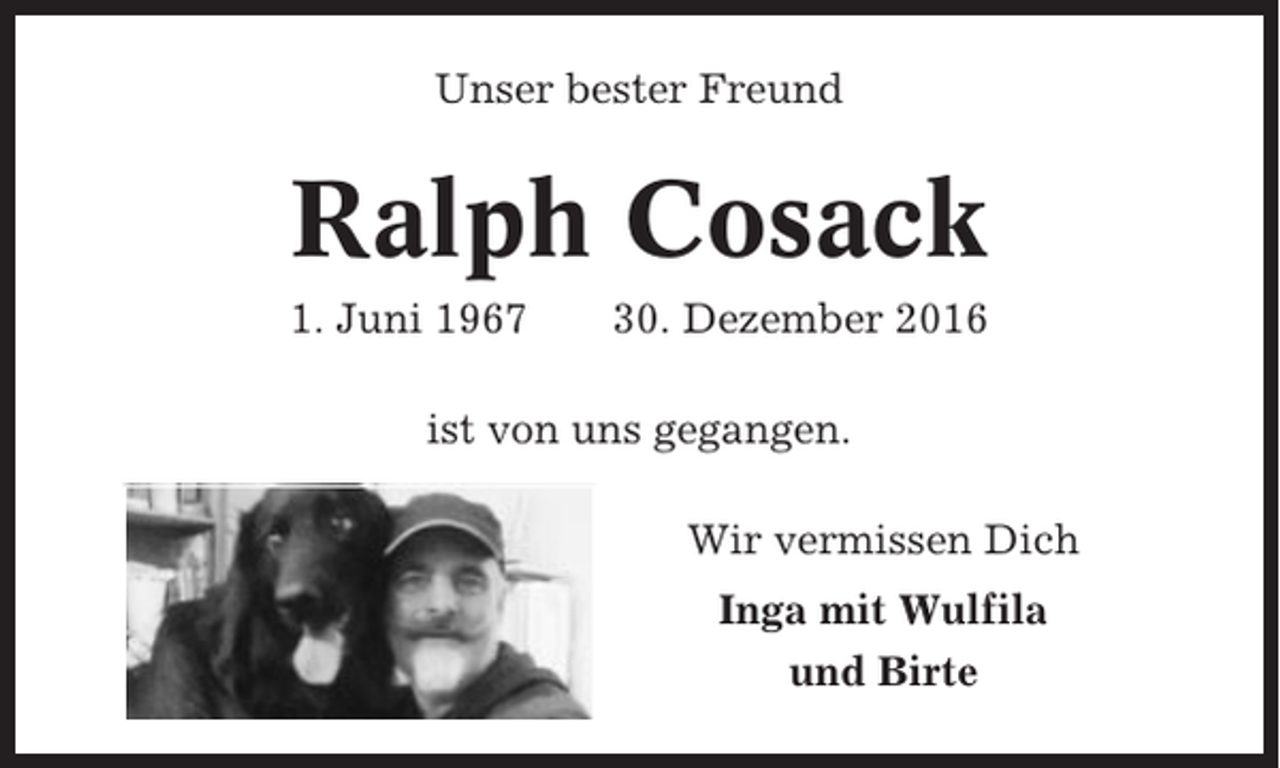 <p>Unser bester Freund</p><p>Ralph Cosack<br />1. Juni 1967</p><p>30. Dezember 2016</p><p>ist von uns gegangen.<br />Wir vermissen Dich<br />Inga mit Wulfila<br />und Birte</p>