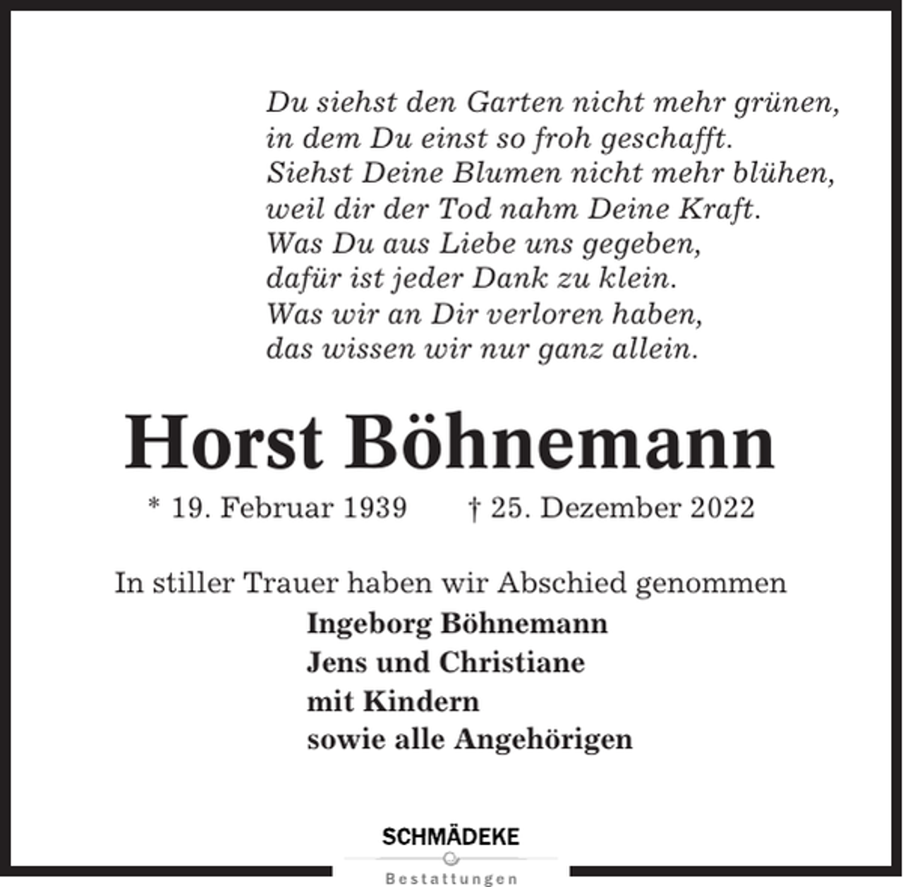 <p>Du siehst den Garten nicht mehr grünen,<br />in dem Du einst so froh geschafft.<br />Siehst Deine Blumen nicht mehr blühen,<br />weil dir der Tod nahm Deine Kraft.<br />Was Du aus Liebe uns gegeben,<br />dafür ist jeder Dank zu klein.<br />Was wir an Dir verloren haben,<br />das wissen wir nur ganz allein.</p><p>Horst Böhnemann<br />* 19. Februar 1939</p><p>† 25. Dezember 2022</p><p>In stiller Trauer haben wir Abschied genommen<br />Ingeborg Böhnemann<br />Jens und Christiane<br />mit Kindern<br />sowie alle Angehörigen</p>
