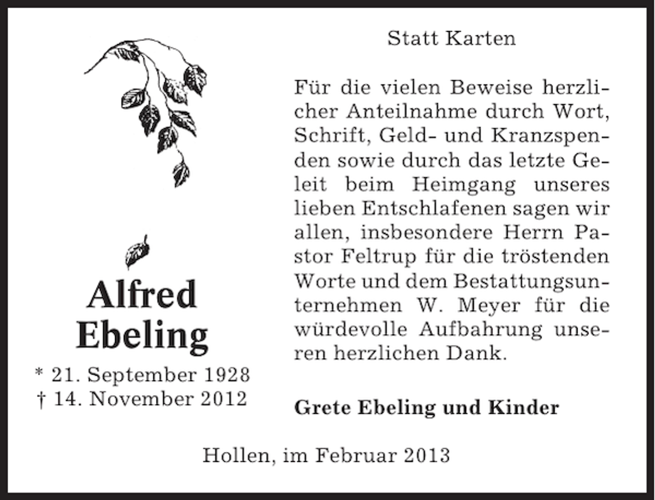 <p>Statt Karten</p><p>Alfred<br />Ebeling<br />* 21. September 1928<br />† 14. November 2012</p><p>Für die vielen Beweise herzlicher Anteilnahme durch Wort,<br />Schrift, Geld- und Kranzspenden sowie durch das letzte Geleit beim Heimgang unseres<br />lieben Entschlafenen sagen wir<br />allen, insbesondere Herrn Pastor Feltrup für die tröstenden<br />Worte und dem Bestattungsunternehmen W. Meyer für die<br />würdevolle Aufbahrung unseren herzlichen Dank.<br />Grete Ebeling und Kinder</p><p>Hollen, im Februar 2013</p>