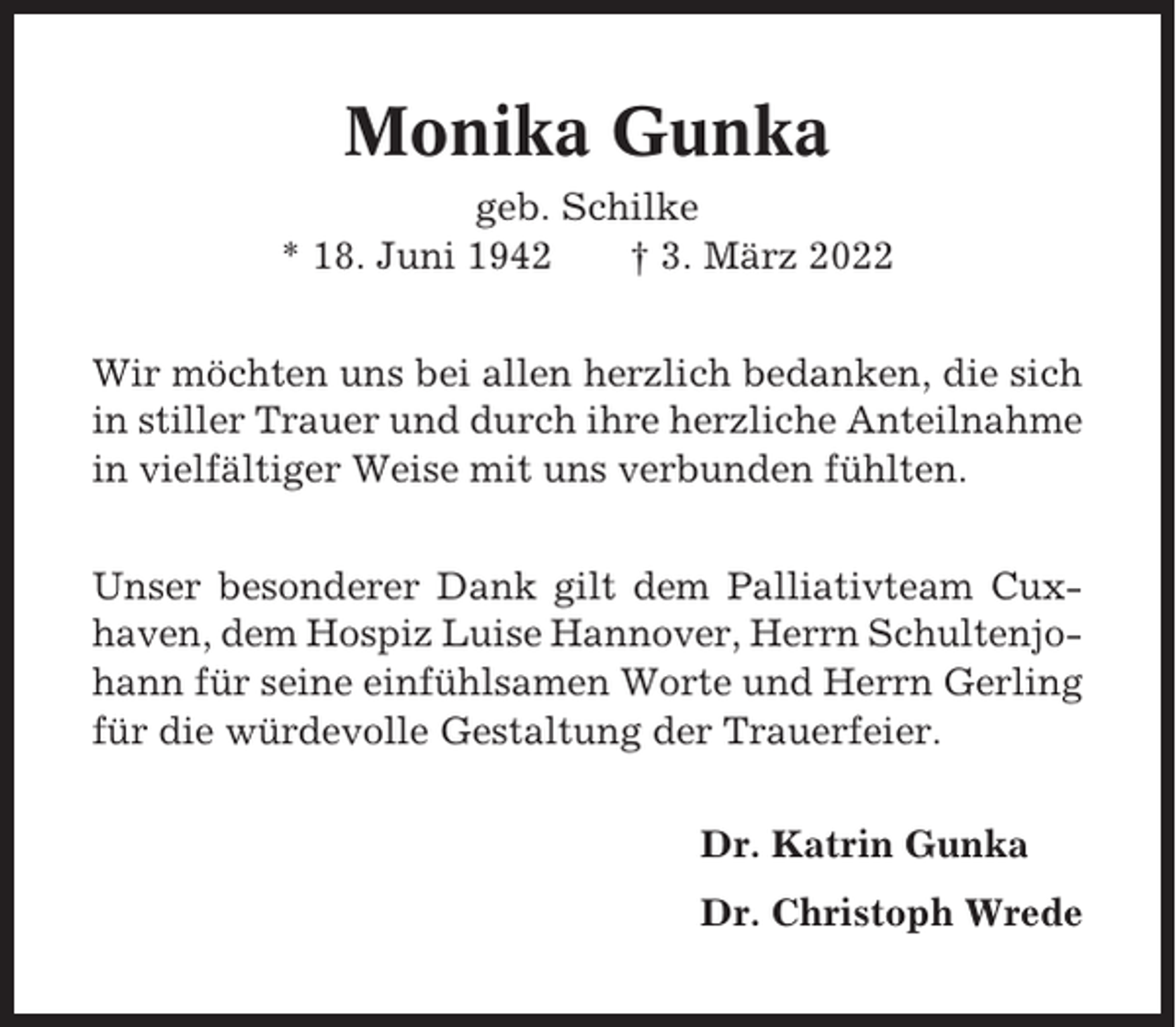<p>Monika Gunka<br />geb. Schilke<br />* 18. Juni 1942<br />† 3. März 2022<br />Wir möchten uns bei allen herzlich bedanken, die sich<br />in stiller Trauer und durch ihre herzliche Anteilnahme<br />in vielfältiger Weise mit uns verbunden fühlten.<br />Unser besonderer Dank gilt dem Palliativteam Cuxhaven, dem Hospiz Luise Hannover, Herrn Schultenjohann für seine einfühlsamen Worte und Herrn Gerling<br />für die würdevolle Gestaltung der Trauerfeier.<br />Dr. Katrin Gunka<br />Dr. Christoph Wrede</p>
