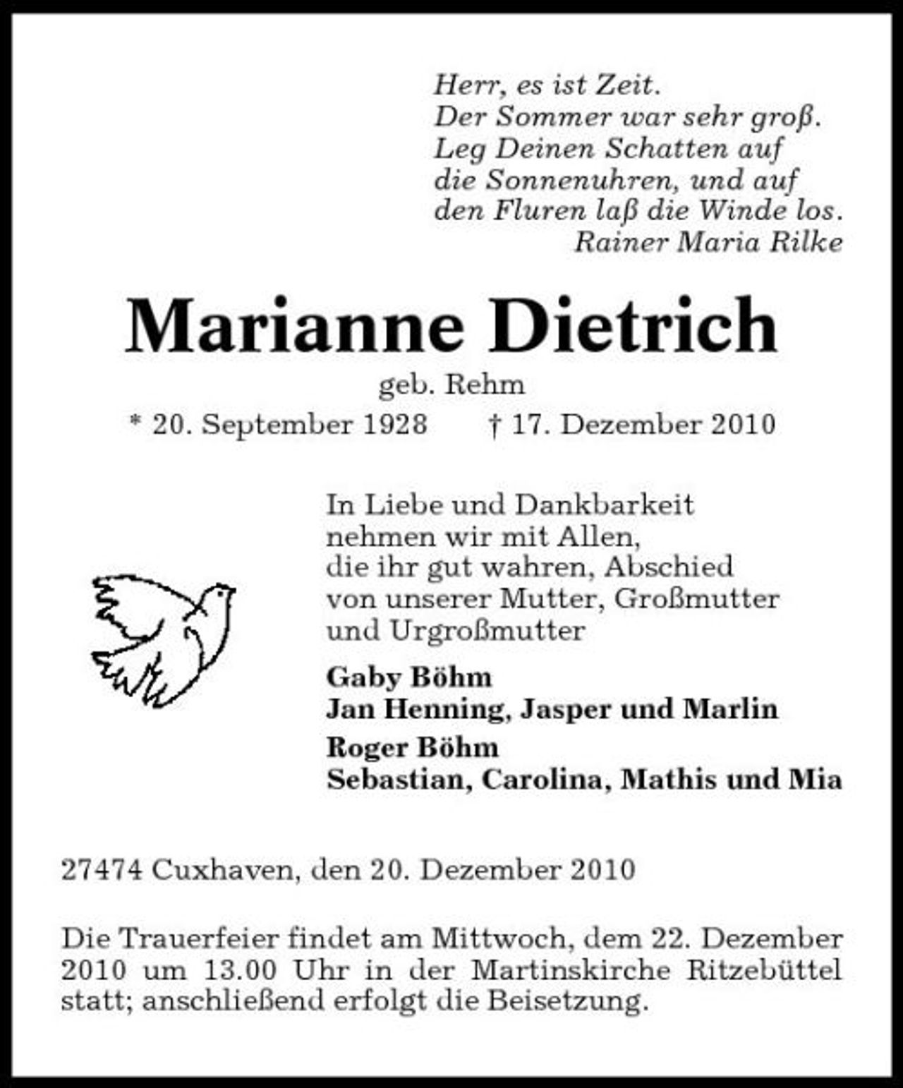 <p>Herr, es ist Zeit. Der Sommer war sehr groß. Leg Deinen Schatten auf die Sonnenuhren, und auf den Fluren laß die Winde los. Rainer Maria Rilke</p><p>Marianne Dietrich<br />geb. Rehm * 20. September 1928 † 17. Dezember 2010 In Liebe und Dankbarkeit nehmen wir mit Allen, die ihr gut wahren, Abschied von unserer Mutter, Großmutter und Urgroßmutter Gaby Böhm Jan Henning, Jasper und Marlin Roger Böhm Sebastian, Carolina, Mathis und Mia 27474 Cuxhaven, den 20. Dezember 2010 Die Trauerfeier findet am Mittwoch, dem 22. Dezember 2010 um 13.00 Uhr in der Martinskirche Ritzebüttel statt; anschließend erfolgt die Beisetzung.</p>