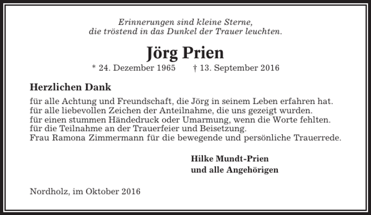 <p>Erinnerungen sind kleine Sterne,<br />die tröstend in das Dunkel der Trauer leuchten.</p><p>Jörg Prien<br />* 24. Dezember 1965</p><p>† 13. September 2016</p><p>Herzlichen Dank<br />für alle Achtung und Freundschaft, die Jörg in seinem Leben erfahren hat.<br />für alle liebevollen Zeichen der Anteilnahme, die uns gezeigt wurden.<br />für einen stummen Händedruck oder Umarmung, wenn die Worte fehlten.<br />für die Teilnahme an der Trauerfeier und Beisetzung.<br />Frau Ramona Zimmermann für die bewegende und persönliche Trauerrede.<br />Hilke Mundt-Prien<br />und alle Angehörigen<br />Nordholz, im Oktober 2016</p>