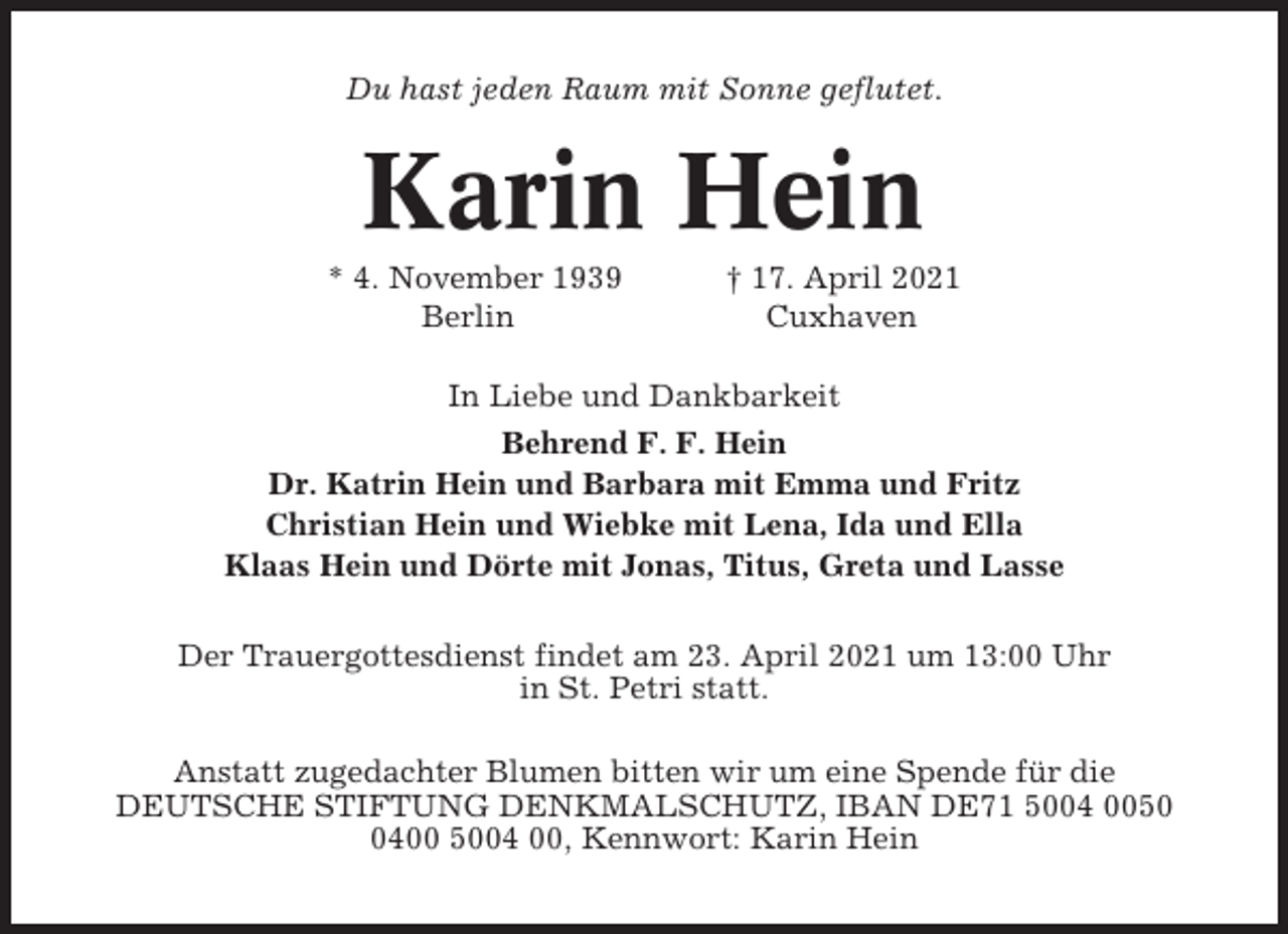 <p>Du hast jeden Raum mit Sonne geflutet.</p><p>Karin Hein<br />* 4. November 1939<br />Berlin</p><p>† 17. April 2021<br />Cuxhaven</p><p>In Liebe und Dankbarkeit<br />Behrend F. F. Hein<br />Dr. Katrin Hein und Barbara mit Emma und Fritz<br />Christian Hein und Wiebke mit Lena, Ida und Ella<br />Klaas Hein und Dörte mit Jonas, Titus, Greta und Lasse<br />Der Trauergottesdienst findet am 23. April 2021 um 13:00 Uhr<br />in St. Petri statt.<br />Anstatt zugedachter Blumen bitten wir um eine Spende für die<br />DEUTSCHE STIFTUNG DENKMALSCHUTZ, IBAN DE71 5004 005400 5004 00, Kennwort: Karin Hein</p>