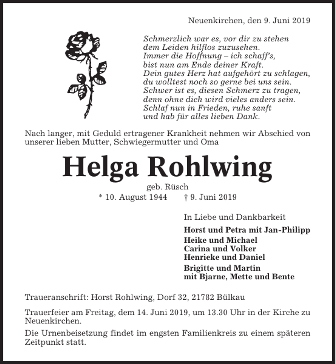 <p>Neuenkirchen, den 9. Juni 2019<br />Schmerzlich war es, vor dir zu stehen<br />dem Leiden hilflos zuzusehen.<br />Immer die Hoffnung – ich schaff’s,<br />bist nun am Ende deiner Kraft.<br />Dein gutes Herz hat aufgehört zu schlagen,<br />du wolltest noch so gerne bei uns sein.<br />Schwer ist es, diesen Schmerz zu tragen,<br />denn ohne dich wird vieles anders sein.<br />Schlaf nun in Frieden, ruhe sanft<br />und hab für alles lieben Dank.<br />Nach langer, mit Geduld ertragener Krankheit nehmen wir Abschied von<br />unserer lieben Mutter, Schwiegermutter und Oma</p><p>Helga Rohlwing<br />geb. Rüsch<br />* 10. August 1944<br />† 9. Juni 2019<br />In Liebe und Dankbarkeit<br />Horst und Petra mit Jan-Philipp<br />Heike und Michael<br />Carina und Volker<br />Henrieke und Daniel<br />Brigitte und Martin<br />mit Bjarne, Mette und Bente<br />Traueranschrift: Horst Rohlwing, Dorf 32, 21782 Bülkau<br />Trauerfeier am Freitag, dem 14. Juni 2019, um 13.30 Uhr in der Kirche zu<br />Neuenkirchen.<br />Die Urnenbeisetzung findet im engsten Familienkreis zu einem späteren<br />Zeitpunkt statt.</p>