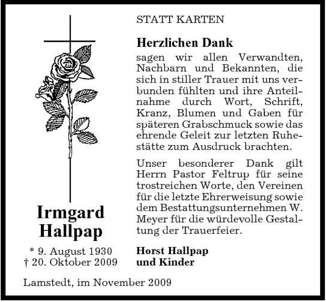 <p>STATT KARTEN</p><p>Herzlichen Dank<br />sagen wir allen Verwandten, Nachbarn und Bekannten, die sich in stiller Trauer mit uns verbunden fühlten und ihre Anteilnahme durch Wort, Schrift, Kranz, Blumen und Gaben für späteren Grabschmuck sowie das ehrende Geleit zur letzten Ruhestätte zum Ausdruck brachten. Unser besonderer Dank gilt Herrn Pastor Feltrup für seine trostreichen Worte, den Vereinen für die letzte Ehrerweisung sowie dem Bestattungsunternehmen W. Meyer für die würdevolle Gestaltung der Trauerfeier. Horst Hallpap und Kinder</p><p>Irmgard Hallpap<br />* 9. August 1930 † 20. Oktober 2009</p><p>Lamstedt, im November 2009</p>