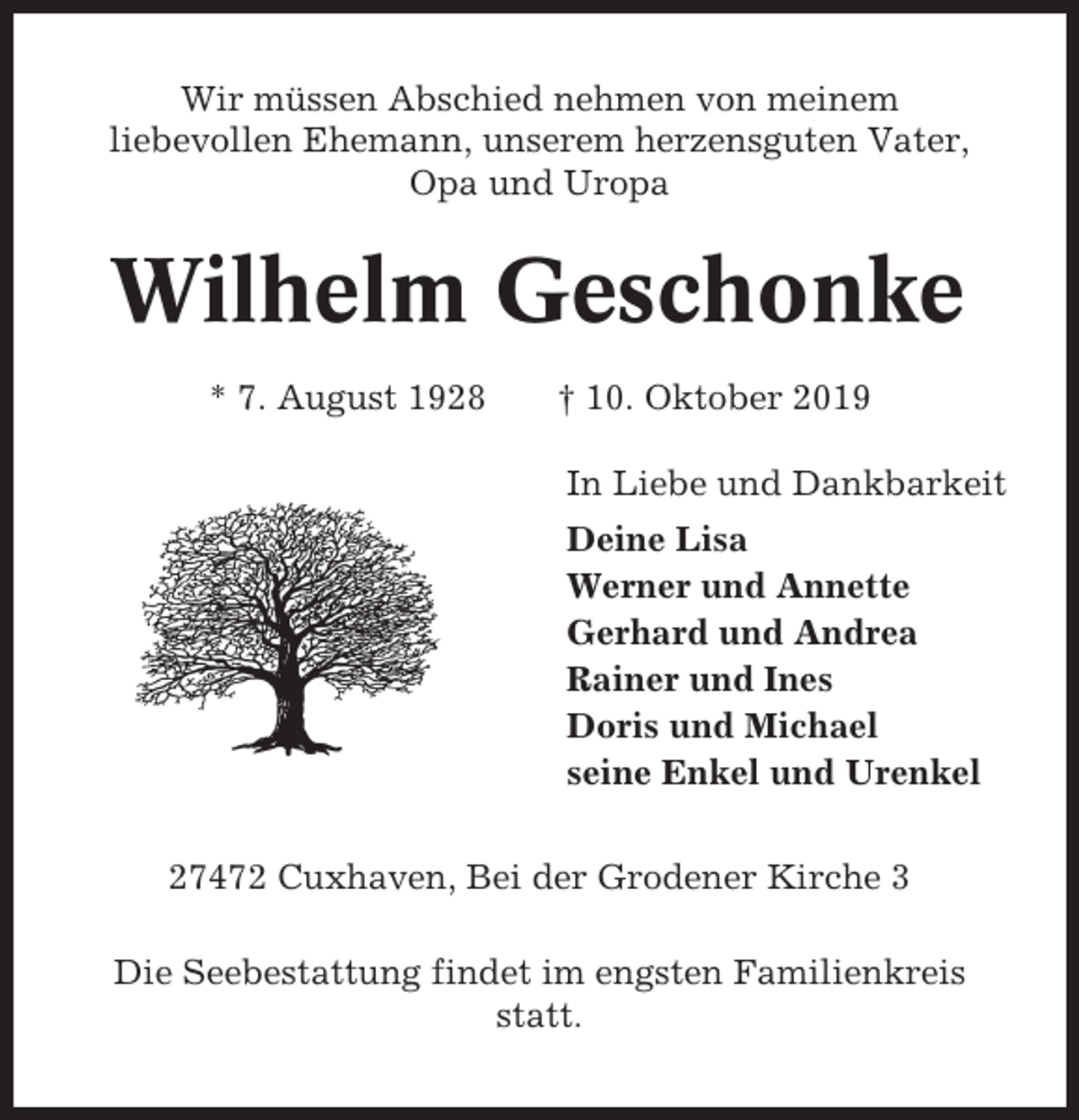 <p>Wir müssen Abschied nehmen von meinem<br />liebevollen Ehemann, unserem herzensguten Vater,<br />Opa und Uropa</p><p>Wilhelm Geschonke<br />* 7. August 1928</p><p>† 10. Oktober 2019<br />In Liebe und Dankbarkeit<br />Deine Lisa<br />Werner und Annette<br />Gerhard und Andrea<br />Rainer und Ines<br />Doris und Michael<br />seine Enkel und Urenkel</p><p>27472 Cuxhaven, Bei der Grodener Kirche 3<br />Die Seebestattung findet im engsten Familienkreis<br />statt.</p>