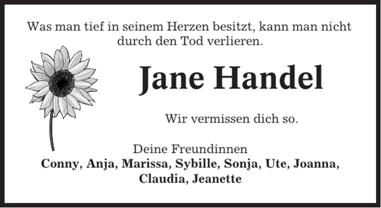 <p>Was man tief in seinem Herzen besitzt, kann man nicht<br />durch den Tod verlieren.</p><p>Jane Handel<br />Wir vermissen dich so.<br />Deine Freundinnen<br />Conny, Anja, Marissa, Sybille, Sonja, Ute, Joanna,<br />Claudia, Jeanette</p>