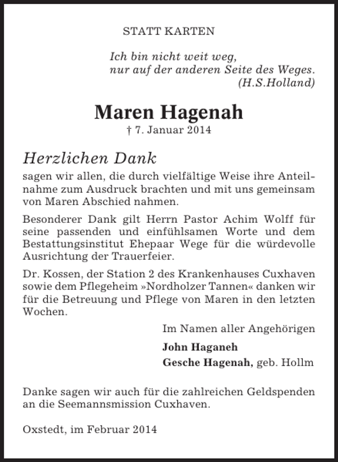 <p>STATT KARTEN</p><p>Ich bin nicht weit weg,<br />nur auf der anderen Seite des Weges.<br />(H.S.Holland)</p><p>Maren Hagenah<br />† 7. Januar 2014</p><p>Herzlichen Dank<br />sagen wir allen, die durch vielfältige Weise ihre Anteilnahme zum Ausdruck brachten und mit uns gemeinsam<br />von Maren Abschied nahmen.<br />Besonderer Dank gilt Herrn Pastor Achim Wolff für<br />seine passenden und einfühlsamen Worte und dem<br />Bestattungsinstitut Ehepaar Wege für die würdevolle<br />Ausrichtung der Trauerfeier.<br />Dr. Kossen, der Station 2 des Krankenhauses Cuxhaven<br />sowie dem Pflegeheim »Nordholzer Tannen« danken wir<br />für die Betreuung und Pflege von Maren in den letzten<br />Wochen.<br />Im Namen aller Angehörigen<br />John Haganeh<br />Gesche Hagenah, geb. Hollm<br />Danke sagen wir auch für die zahlreichen Geldspenden<br />an die Seemannsmission Cuxhaven.<br />Oxstedt, im Februar 2014</p>
