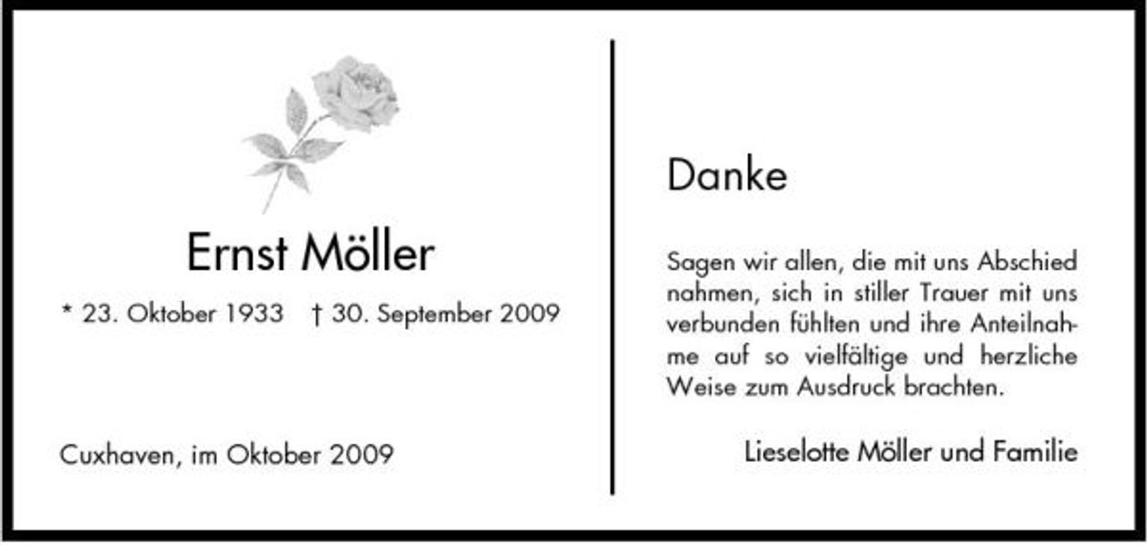 <p>Danke</p><p>Ernst Möller<br />* 23. Oktober 1933 † 30. September 2009</p><p>Sagen wir allen, die mit uns Abschied nahmen, sich in stiller Trauer mit uns verbunden fühlten und ihre Anteilnahme auf so vielfältige und herzliche Weise zum Ausdruck brachten.</p><p>Cuxhaven, im Oktober 2009</p><p>Lieselotte Möller und Familie</p>