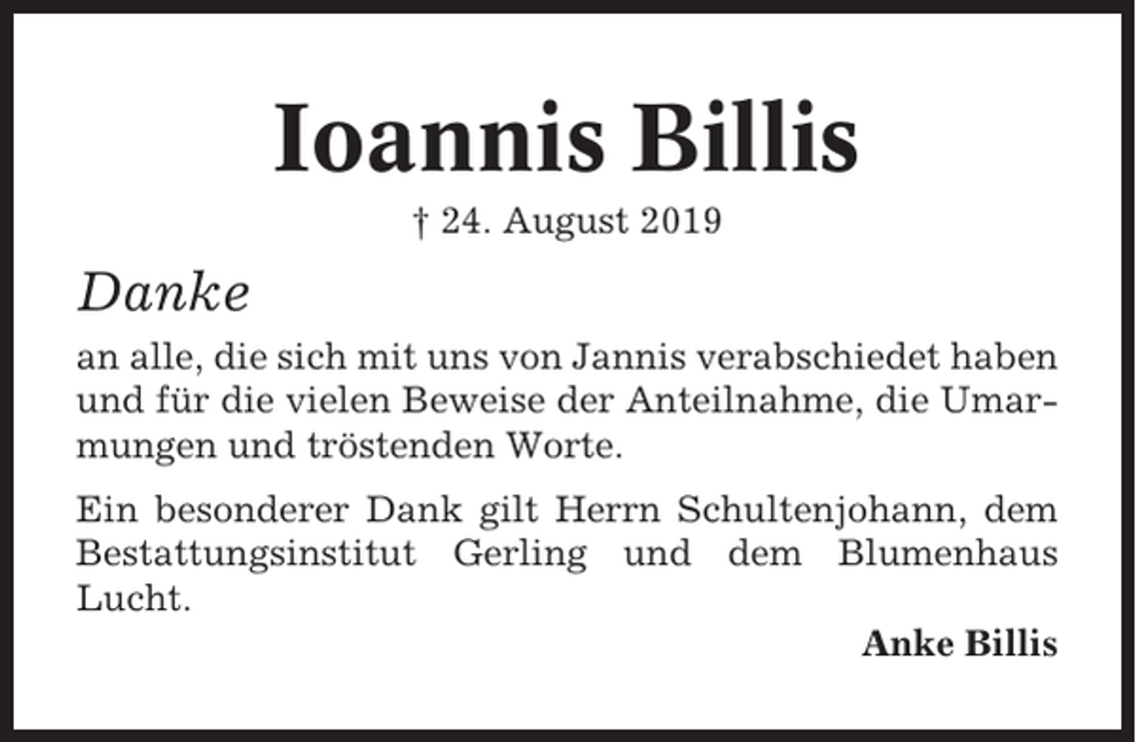 <p>Ioannis Billis<br />† 24. August 2019</p><p>Danke<br />an alle, die sich mit uns von Jannis verabschiedet haben<br />und für die vielen Beweise der Anteilnahme, die Umarmungen und tröstenden Worte.<br />Ein besonderer Dank gilt Herrn Schultenjohann, dem<br />Bestattungsinstitut Gerling und dem Blumenhaus<br />Lucht.<br />Anke Billis</p>