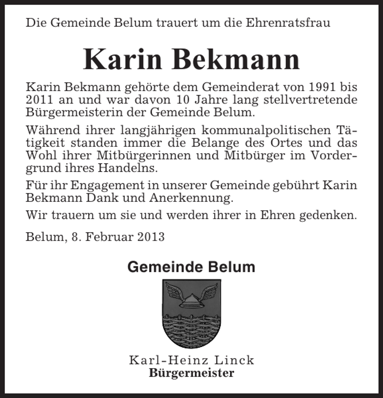 <p>Die Gemeinde Belum trauert um die Ehrenratsfrau</p><p>Karin Bekmann<br />Karin Bekmann gehörte dem Gemeinderat von 1991 bis<br />2011 an und war davon 10 Jahre lang stellvertretende<br />Bürgermeisterin der Gemeinde Belum.<br />Während ihrer langjährigen kommunalpolitischen Tätigkeit standen immer die Belange des Ortes und das<br />Wohl ihrer Mitbürgerinnen und Mitbürger im Vordergrund ihres Handelns.<br />Für ihr Engagement in unserer Gemeinde gebührt Karin<br />Bekmann Dank und Anerkennung.<br />Wir trauern um sie und werden ihrer in Ehren gedenken.<br />Belum, 8. Februar 2013</p><p>Gemeinde Belum</p><p>Karl-Heinz Linck<br />Bürgermeister</p>