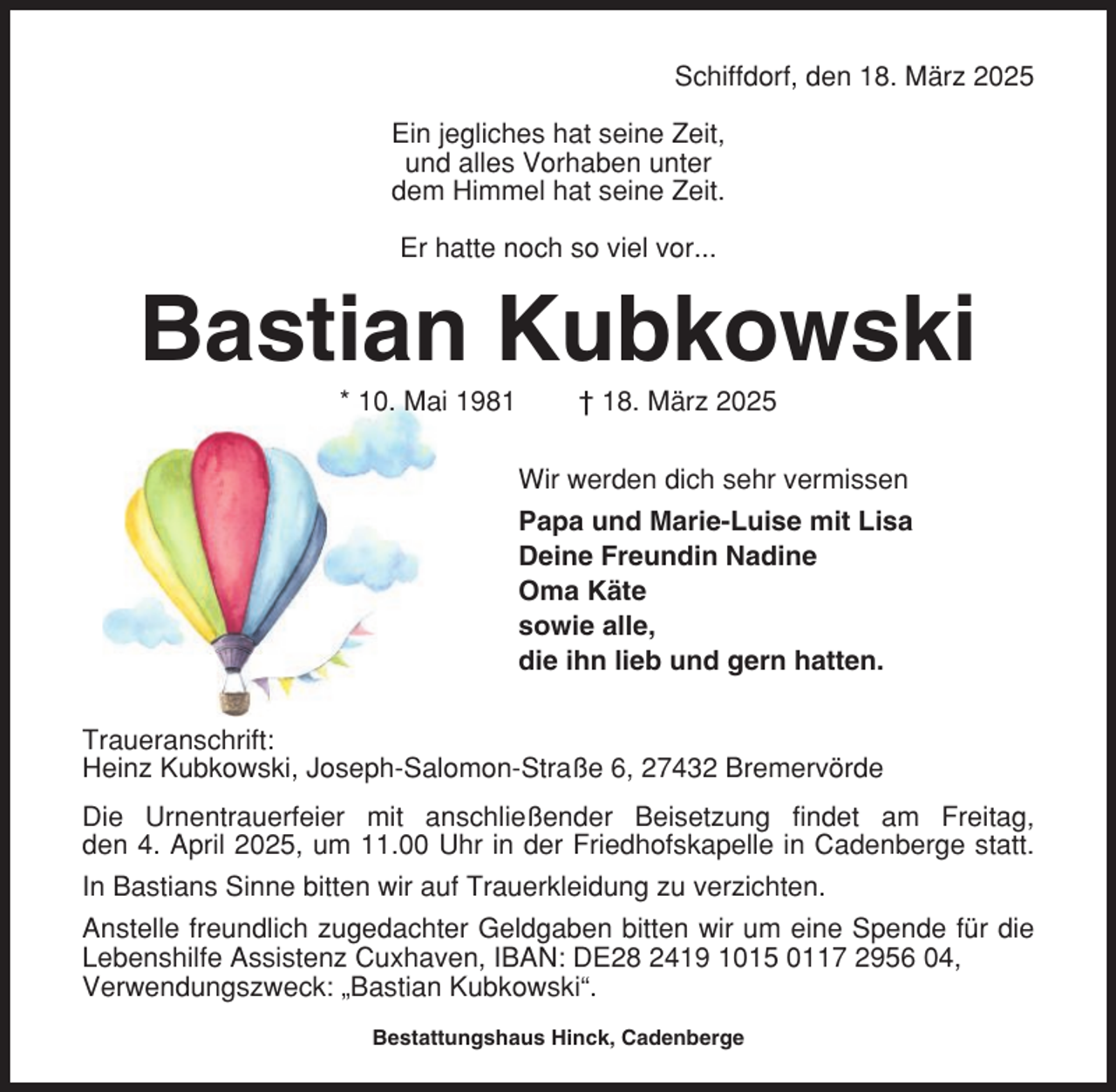 <p>Schiffdorf, den 18. März 2025<br />Ein jegliches hat seine Zeit,<br />und alles Vorhaben unter<br />dem Himmel hat seine Zeit.<br />Er hatte noch so viel vor...</p><p>Bastian Kubkowski<br />* 10. Mai 1981</p><p>† 18. März 2025<br />Wir werden dich sehr vermissen<br />Papa und Marie-Luise mit Lisa<br />Deine Freundin Nadine<br />Oma Käte<br />sowie alle,<br />die ihn lieb und gern hatten.</p><p>Traueranschrift:<br />Heinz Kubkowski, Joseph-Salomon-Straße 6, 27432 Bremervörde<br />Die Urnentrauerfeier mit anschließender Beisetzung findet am Freitag,<br />den 4. April 2025, um 11.00 Uhr in der Friedhofskapelle in Cadenberge statt.<br />In Bastians Sinne bitten wir auf Trauerkleidung zu verzichten.<br />Anstelle freundlich zugedachter Geldgaben bitten wir um eine Spende für die<br />Lebenshilfe Assistenz Cuxhaven, IBAN: DE28 2419 1015 0117 2956 04,<br />Verwendungszweck: „Bastian Kubkowski“.<br />Bestattungshaus Hinck, Cadenberge</p>