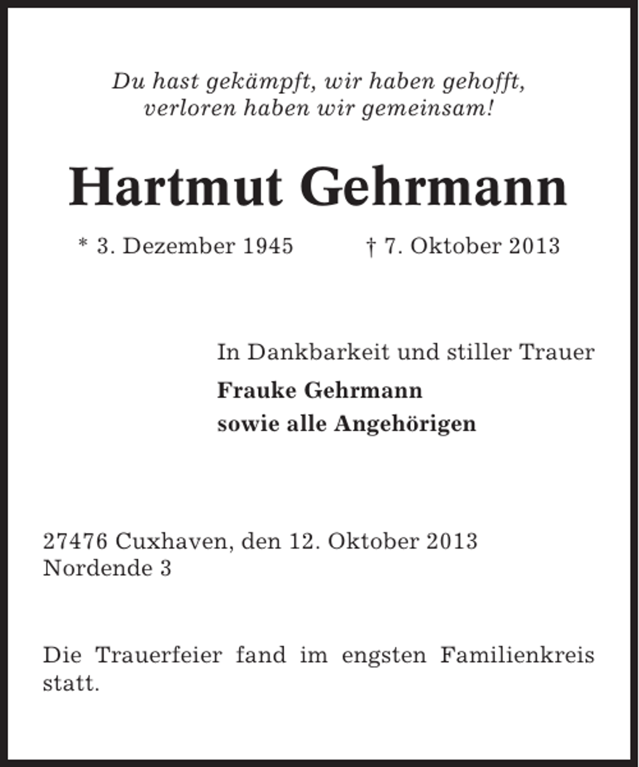 <p>Du hast gekämpft, wir haben gehofft,<br />verloren haben wir gemeinsam!</p><p>Hartmut Gehrmann<br />* 3. Dezember 1945</p><p>† 7. Oktober 2013</p><p>In Dankbarkeit und stiller Trauer<br />Frauke Gehrmann<br />sowie alle Angehörigen</p><p>27476 Cuxhaven, den 12. Oktober 2013<br />Nordende 3</p><p>Die Trauerfeier fand im engsten Familienkreis<br />statt.</p>