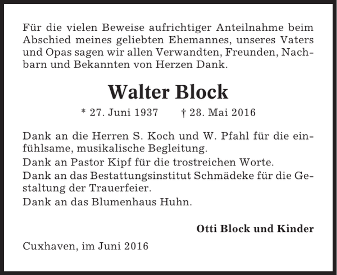 <p>Für die vielen Beweise aufrichtiger Anteilnahme beim<br />Abschied meines geliebten Ehemannes, unseres Vaters<br />und Opas sagen wir allen Verwandten, Freunden, Nachbarn und Bekannten von Herzen Dank.</p><p>Walter Block<br />* 27. Juni 1937</p><p>† 28. Mai 2016</p><p>Dank an die Herren S. Koch und W. Pfahl für die einfühlsame, musikalische Begleitung.<br />Dank an Pastor Kipf für die trostreichen Worte.<br />Dank an das Bestattungsinstitut Schmädeke für die Gestaltung der Trauerfeier.<br />Dank an das Blumenhaus Huhn.<br />Otti Block und Kinder<br />Cuxhaven, im Juni 2016</p>