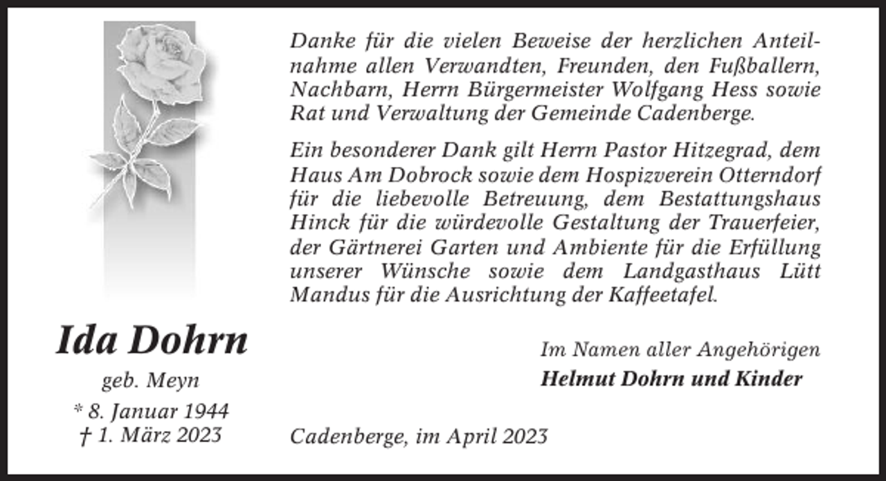 <p>Danke für die vielen Beweise der herzlichen Anteilnahme allen Verwandten, Freunden, den Fußballern,<br />Nachbarn, Herrn Bürgermeister Wolfgang Hess sowie<br />Rat und Verwaltung der Gemeinde Cadenberge.<br />Ein besonderer Dank gilt Herrn Pastor Hitzegrad, dem<br />Haus Am Dobrock sowie dem Hospizverein Otterndorf<br />für die liebevolle Betreuung, dem Bestattungshaus<br />Hinck für die würdevolle Gestaltung der Trauerfeier,<br />der Gärtnerei Garten und Ambiente für die Erfüllung<br />unserer Wünsche sowie dem Landgasthaus Lütt<br />Mandus für die Ausrichtung der Kaffeetafel.</p><p>Ida Dohrn<br />geb. Meyn<br />* 8. Januar 1944<br />† 1. März 2023</p><p>Im Namen aller Angehörigen<br />Helmut Dohrn und Kinder<br />Cadenberge, im April 2023</p>