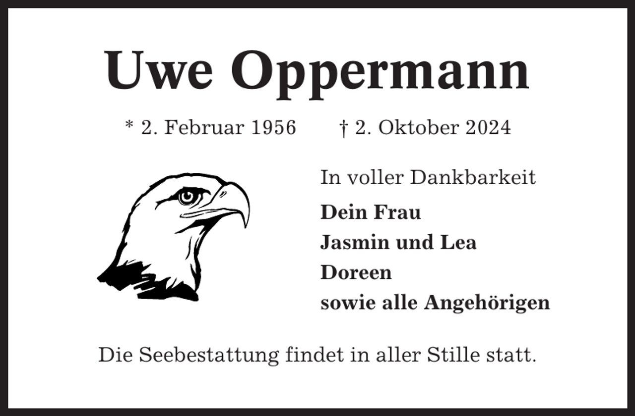 <p>Uwe Oppermann<br />* 2. Februar 1956</p><p>† 2. Oktober 2024<br />In voller Dankbarkeit<br />Dein Frau<br />Jasmin und Lea<br />Doreen<br />sowie alle Angehörigen</p><p>Die Seebestattung findet in aller Stille statt.</p>