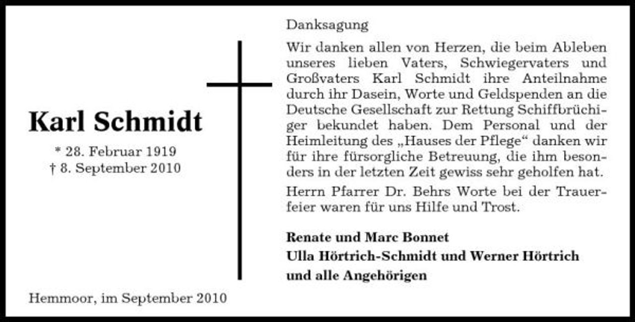 <p>Danksagung Wir danken allen von Herzen, die beim Ableben unseres lieben Vaters, Schwiegervaters und Großvaters Karl Schmidt ihre Anteilnahme durch ihr Dasein, Worte und Geldspenden an die Deutsche Gesellschaft zur Rettung Schiffbrüchiger bekundet haben. Dem Personal und der Heimleitung des „Hauses der Pflege“ danken wir für ihre fürsorgliche Betreuung, die ihm besonders in der letzten Zeit gewiss sehr geholfen hat. Herrn Pfarrer Dr. Behrs Worte bei der Trauerfeier waren für uns Hilfe und Trost. Renate und Marc Bonnet Ulla Hörtrich-Schmidt und Werner Hörtrich und alle Angehörigen Hemmoor, im September 2010</p><p>Karl Schmidt<br />* 28. Februar 1919 † 8. September 2010</p>