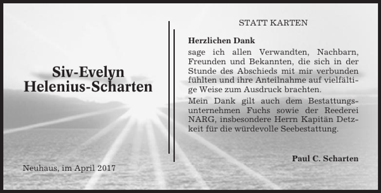 <p>STATT KARTEN</p><p>Siv-Evelyn<br />Helenius-Scharten</p><p>Herzlichen Dank<br />sage ich allen Verwandten, Nachbarn,<br />Freunden und Bekannten, die sich in der<br />Stunde des Abschieds mit mir verbunden<br />fühlten und ihre Anteilnahme auf vielfältige Weise zum Ausdruck brachten.<br />Mein Dank gilt auch dem Bestattungsunternehmen Fuchs sowie der Reederei<br />NARG, insbesondere Herrn Kapitän Detzkeit für die würdevolle Seebestattung.</p><p>Paul C. Scharten<br />Neuhaus, im April 2017</p>