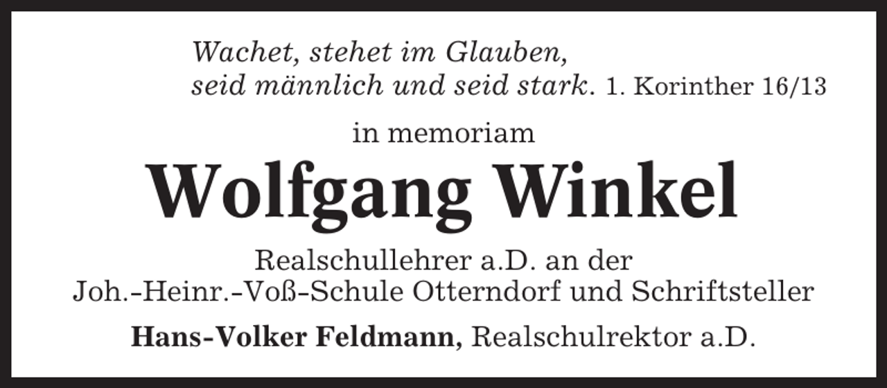 <p>Wachet, stehet im Glauben,<br />seid männlich und seid stark. 1. Korinther 16/13<br />in memoriam</p><p>Wolfgang Winkel<br />Realschullehrer a.D. an der<br />Joh.-Heinr.-Voß-Schule Otterndorf und Schriftsteller<br />Hans-Volker Feldmann, Realschulrektor a.D.</p>
