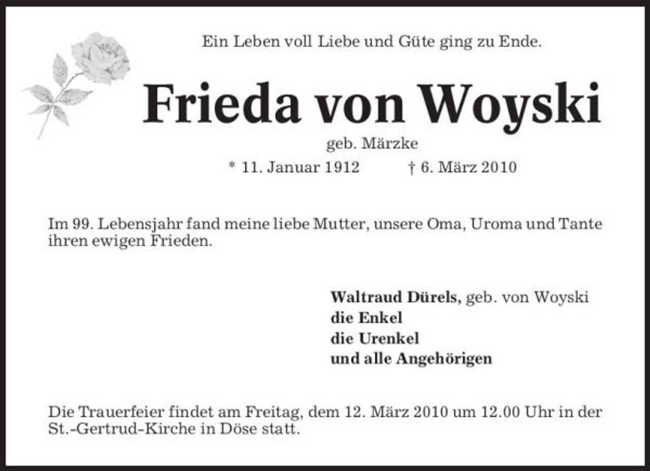 <p>Ein Leben voll Liebe und Güte ging zu Ende.</p><p>Frieda von Woyski<br />geb. Märzke * 11. Januar 1912 † 6. März 2010 Im 99. Lebensjahr fand meine liebe Mutter, unsere Oma, Uroma und Tante ihren ewigen Frieden.</p><p>Waltraud Dürels, geb. von Woyski die Enkel die Urenkel und alle Angehörigen Die Trauerfeier findet am Freitag, dem 12. März 2010 um 12.00 Uhr in der St.-Gertrud-Kirche in Döse statt.</p>